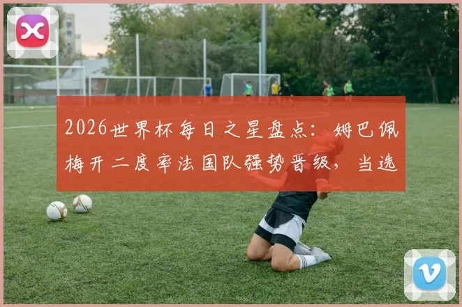 2026世界杯每日之星盘点:姆巴佩梅开二度率法国队强势晋级,当选最佳球员实至名归,附进球分析与球星表现解读