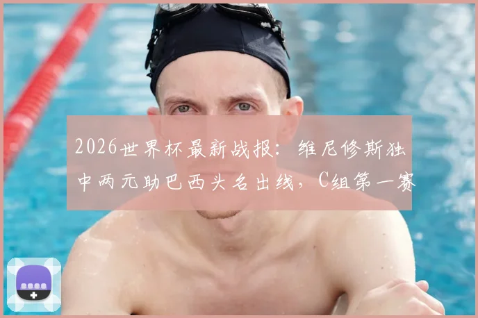2026世界杯最新战报：维尼修斯独中两元助巴西头名出线，C组第一赛程分析与球迷应援指南