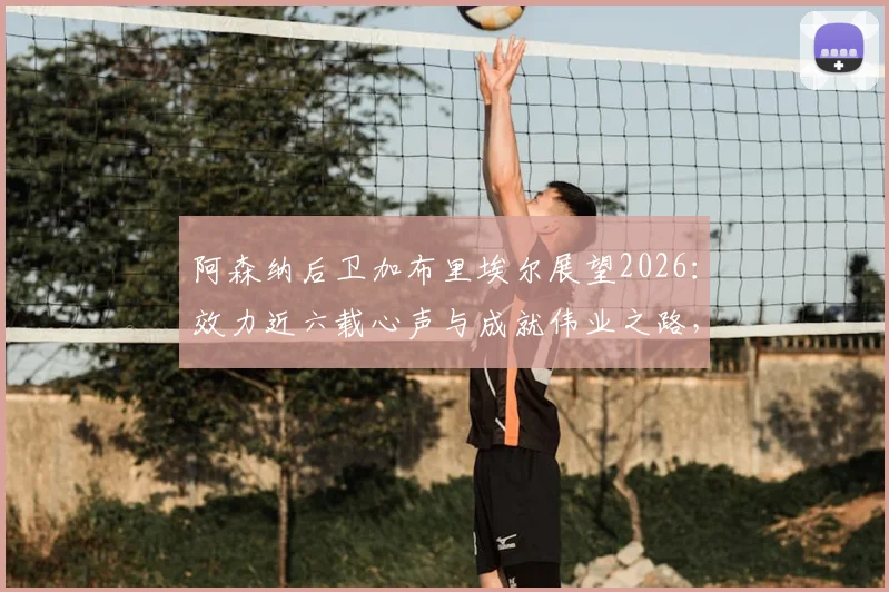 阿森纳后卫加布里埃尔展望2026：效力近六载心声与成就伟业之路，未来续约与表现深度解析
