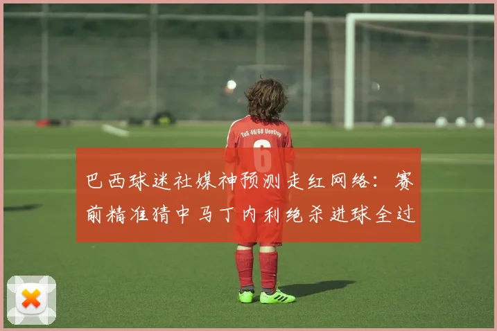 巴西球迷社媒神预测走红网络：赛前精准猜中马丁内利绝杀进球全过程解析与幕后故事