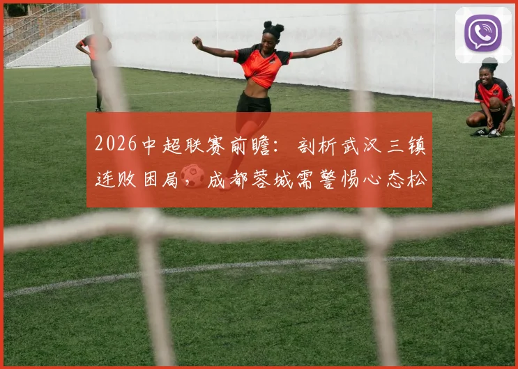 2026中超联赛前瞻:剖析武汉三镇连败困局,成都蓉城需警惕心态松懈致翻车