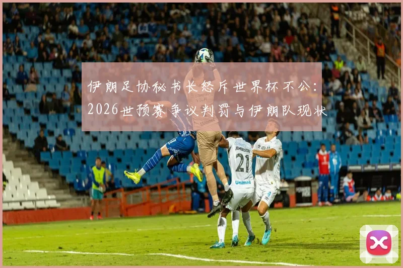 伊朗足协秘书长怒斥世界杯不公：2026世预赛争议判罚与伊朗队现状深度剖析