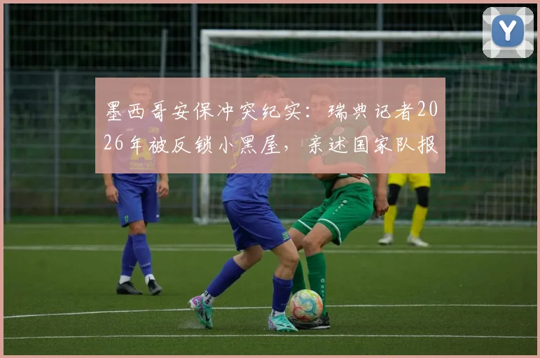 墨西哥安保冲突纪实:瑞典记者2026年被反锁小黑屋,亲述国家队报道全流程被打断的遭遇与影响