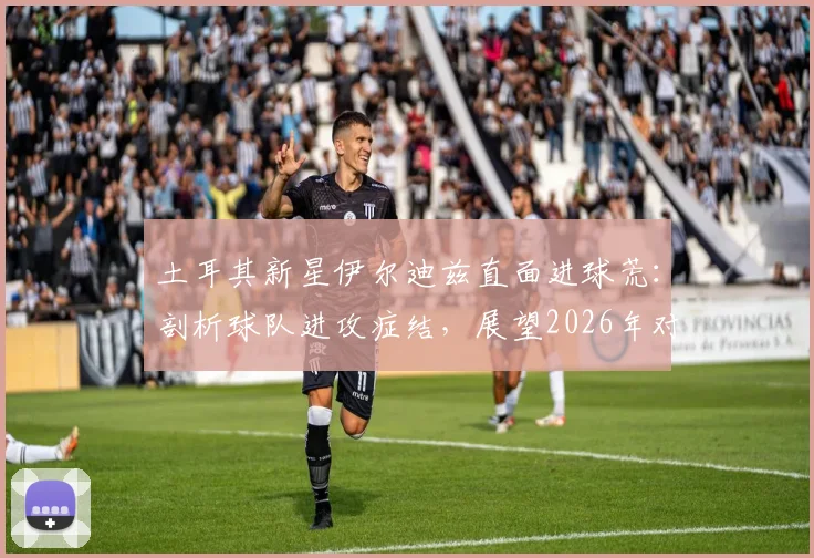 土耳其新星伊尔迪兹直面进球荒:剖析球队进攻症结,展望2026年对阵美国队关键战,坚信必能破门得分