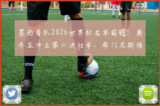 墨西哥队2026世界杯名单前瞻：奥乔亚冲击第六次壮举，希门尼斯领衔锋线，解析阵容核心与悬念