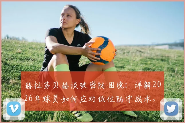 赫拉芬贝赫谈破密防困境:详解2026年球员如何应对低位防守战术,附实战破解思路