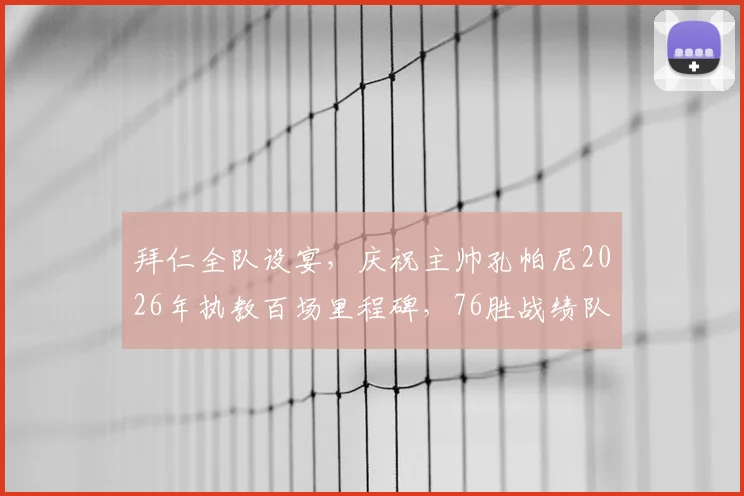拜仁全队设宴，庆祝主帅孔帕尼2026年执教百场里程碑，76胜战绩队史第二仅次瓜帅