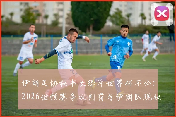 伊朗足协秘书长怒斥世界杯不公：2026世预赛争议判罚与伊朗队现状深度剖析