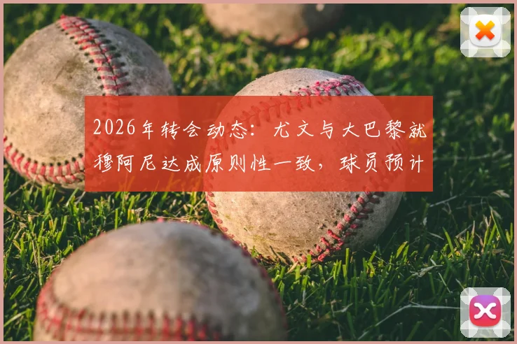 2026年转会动态：尤文与大巴黎就穆阿尼达成原则性一致，球员预计近日接受体检