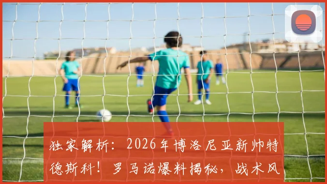 独家解析：2026年博洛尼亚新帅特德斯科！罗马诺爆料揭秘，战术风格与球队前景全分析