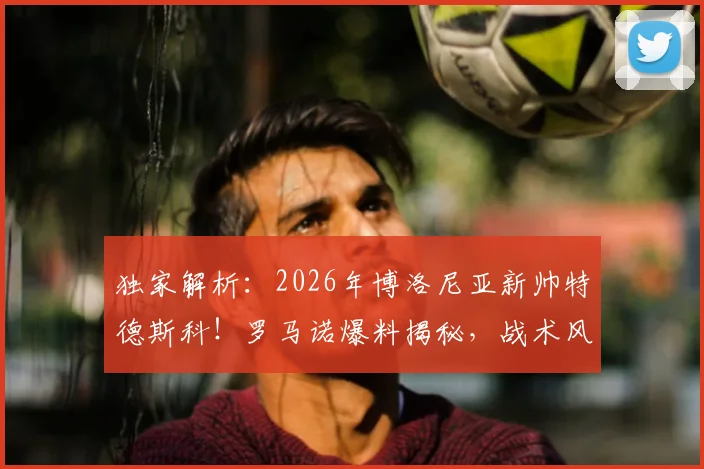 独家解析:2026年博洛尼亚新帅特德斯科!罗马诺爆料揭秘,战术风格与球队前景全分析