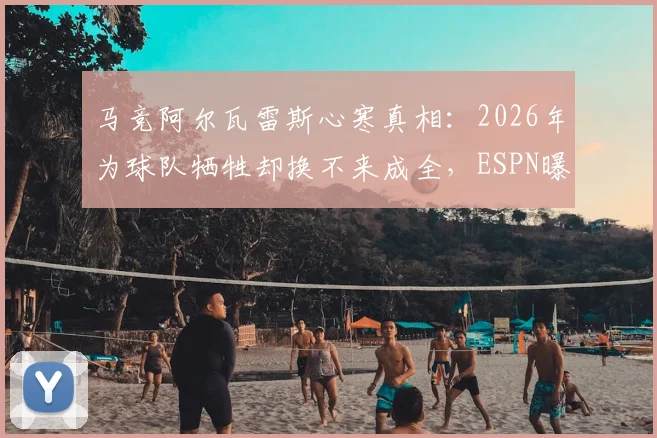 马竞阿尔瓦雷斯心寒真相:2026年为球队牺牲却换不来成全,ESPN曝其愤怒离队原因及未来去向分析