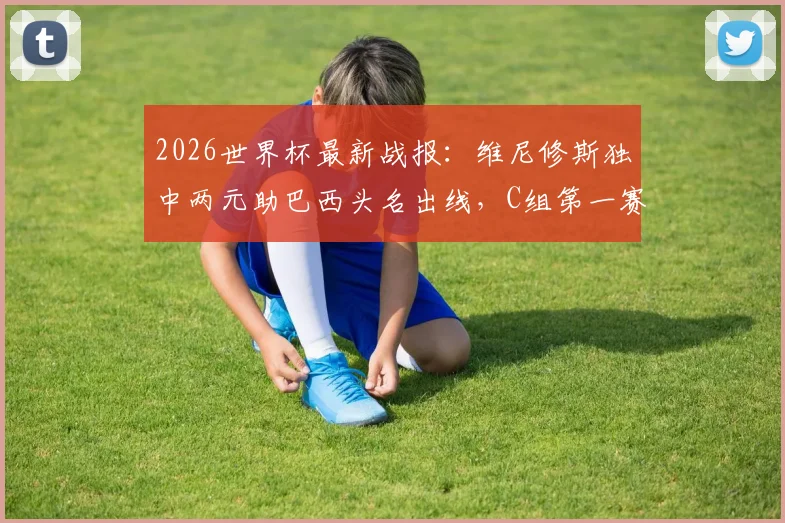 2026世界杯最新战报:维尼修斯独中两元助巴西头名出线,C组第一赛程分析与球迷应援指南