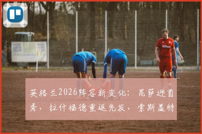 英格兰2026阵容新变化：昆萨迎首秀，拉什福德重返先发，索斯盖特轮换五人释放何种信号