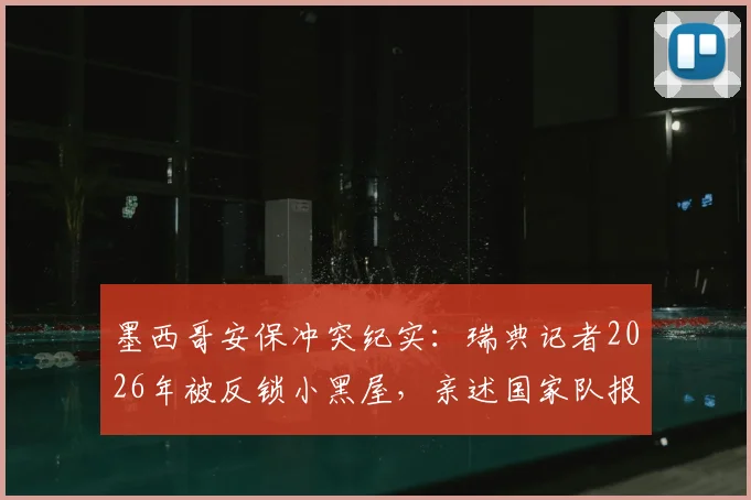 墨西哥安保冲突纪实：瑞典记者2026年被反锁小黑屋，亲述国家队报道全流程被打断的遭遇与影响