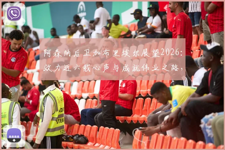 阿森纳后卫加布里埃尔展望2026：效力近六载心声与成就伟业之路，未来续约与表现深度解析