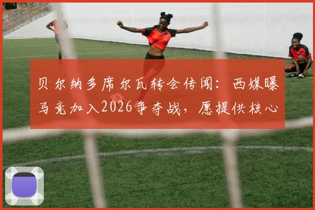 贝尔纳多席尔瓦转会传闻:西媒曝马竞加入2026争夺战,愿提供核心地位,最新消息与可能性分析
