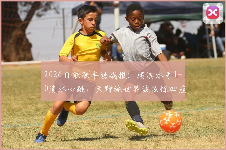 2026日职联半场战报：横滨水手1-0清水心跳，天野纯世界波技惊四座，双方攻防细节全解析