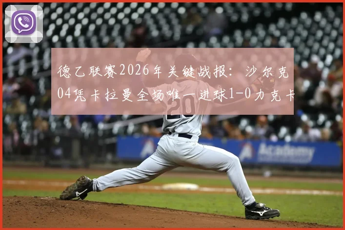 德乙联赛2026年关键战报：沙尔克04凭卡拉曼全场唯一进球1-0力克卡尔斯鲁厄，赛后深度解读