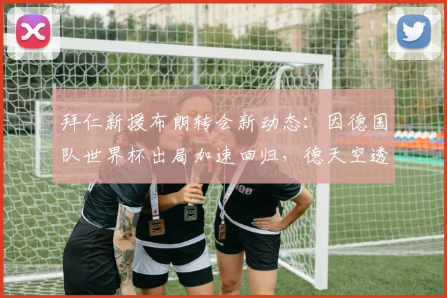 拜仁新援布朗转会新动态：因德国队世界杯出局加速回归，德天空透露关键体检细节