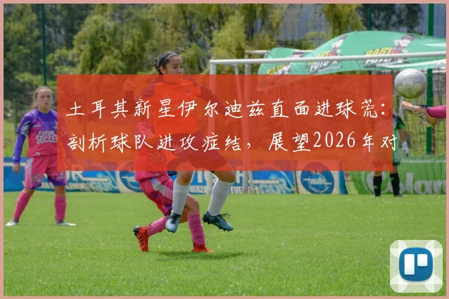 土耳其新星伊尔迪兹直面进球荒:剖析球队进攻症结,展望2026年对阵美国队关键战,坚信必能破门得分
