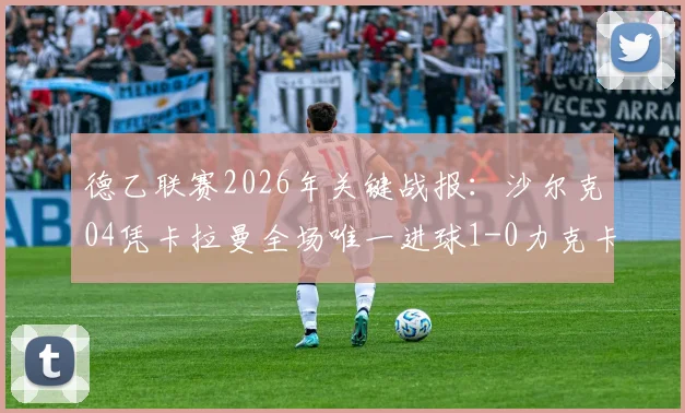 德乙联赛2026年关键战报：沙尔克04凭卡拉曼全场唯一进球1-0力克卡尔斯鲁厄，赛后深度解读
