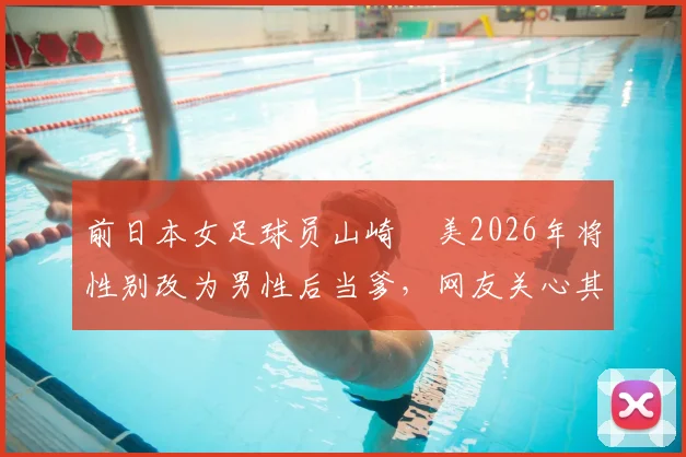 前日本女足球员山崎円美2026年将性别改为男性后当爹,网友关心其退役生活与竞技体育多元议题