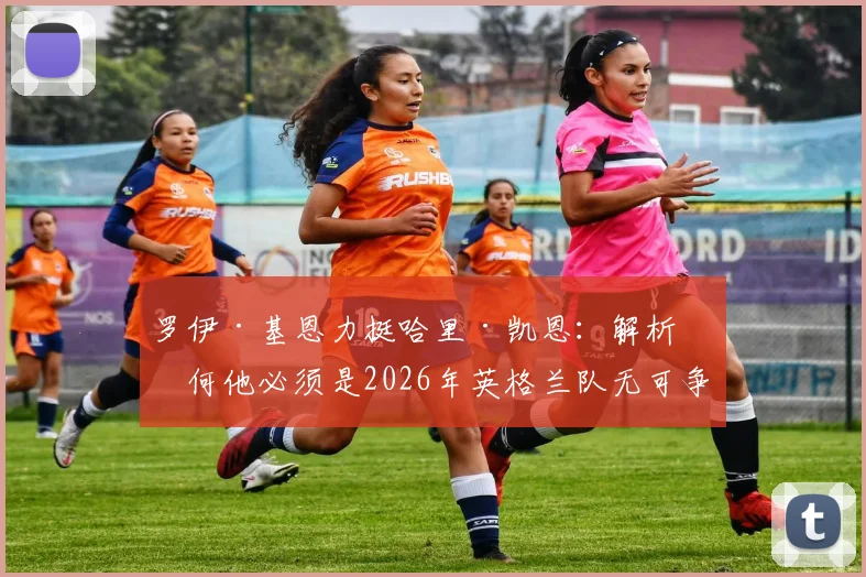 罗伊·基恩力挺哈里·凯恩：解析为何他必须是2026年英格兰队无可争议的战术核心与领袖人物