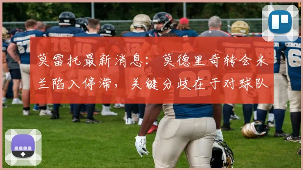 莫雷托最新消息:莫德里奇转会米兰陷入停滞,关键分歧在于对球队技术层面的保障要求