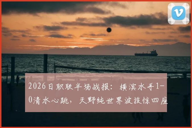 2026日职联半场战报：横滨水手1-0清水心跳，天野纯世界波技惊四座，双方攻防细节全解析