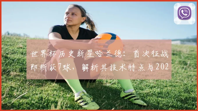世界杯历史新星哈兰德：首次征战即斩获7球，解析其技术特点与2026年未来展望