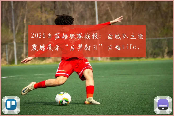 2026年苏超联赛战报：盐城队主场震撼展示“后羿射日”巨幅tifo，力克宿迁队全取三分