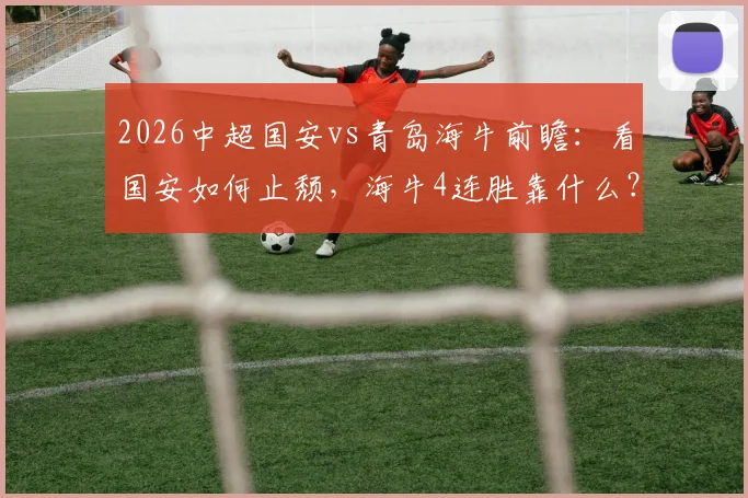 2026中超国安vs青岛海牛前瞻：看国安如何止颓，海牛4连胜靠什么？附交手战绩与观赛指南