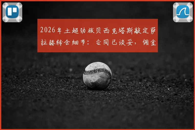 2026年土超劲旅贝西克塔斯敲定萨拉赫转会细节:合同已谈妥,佣金谈判接近完成